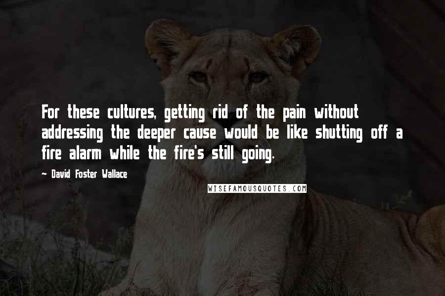 David Foster Wallace Quotes: For these cultures, getting rid of the pain without addressing the deeper cause would be like shutting off a fire alarm while the fire's still going.