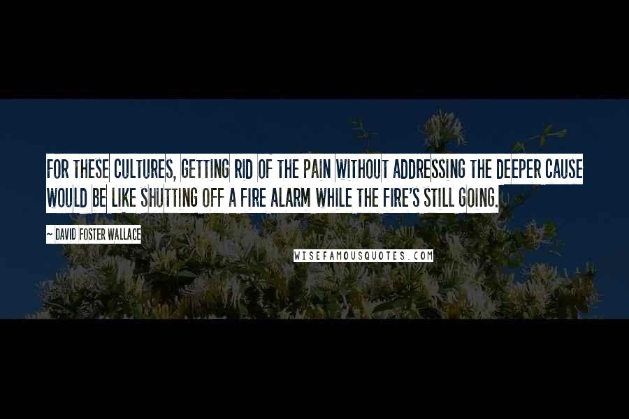 David Foster Wallace Quotes: For these cultures, getting rid of the pain without addressing the deeper cause would be like shutting off a fire alarm while the fire's still going.