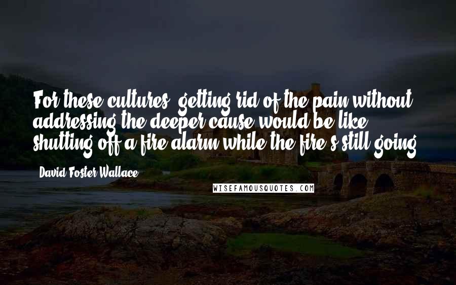 David Foster Wallace Quotes: For these cultures, getting rid of the pain without addressing the deeper cause would be like shutting off a fire alarm while the fire's still going.