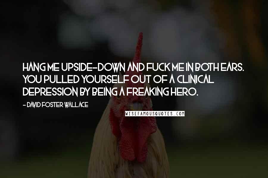 David Foster Wallace Quotes: Hang me upside-down and fuck me in both ears. You pulled yourself out of a clinical depression by being a freaking hero.