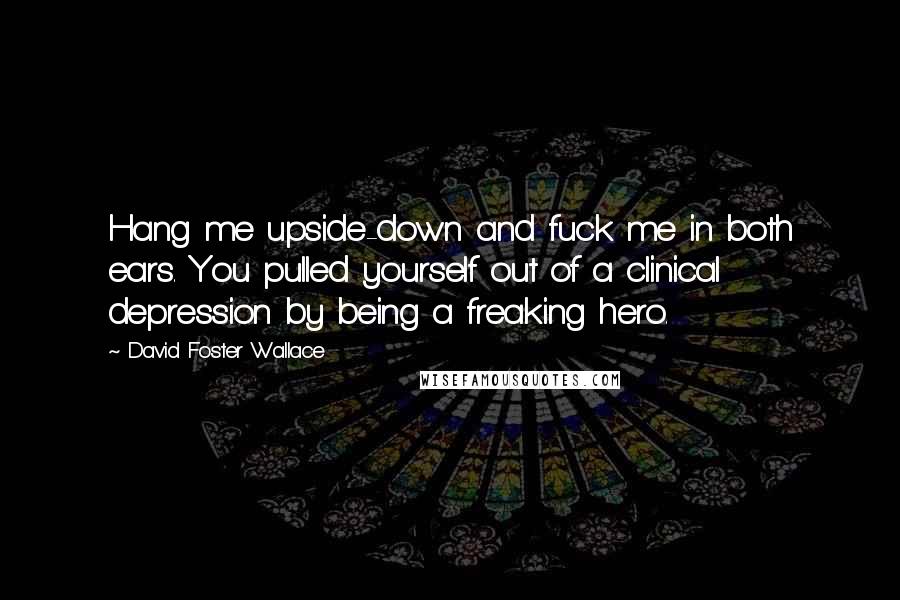 David Foster Wallace Quotes: Hang me upside-down and fuck me in both ears. You pulled yourself out of a clinical depression by being a freaking hero.