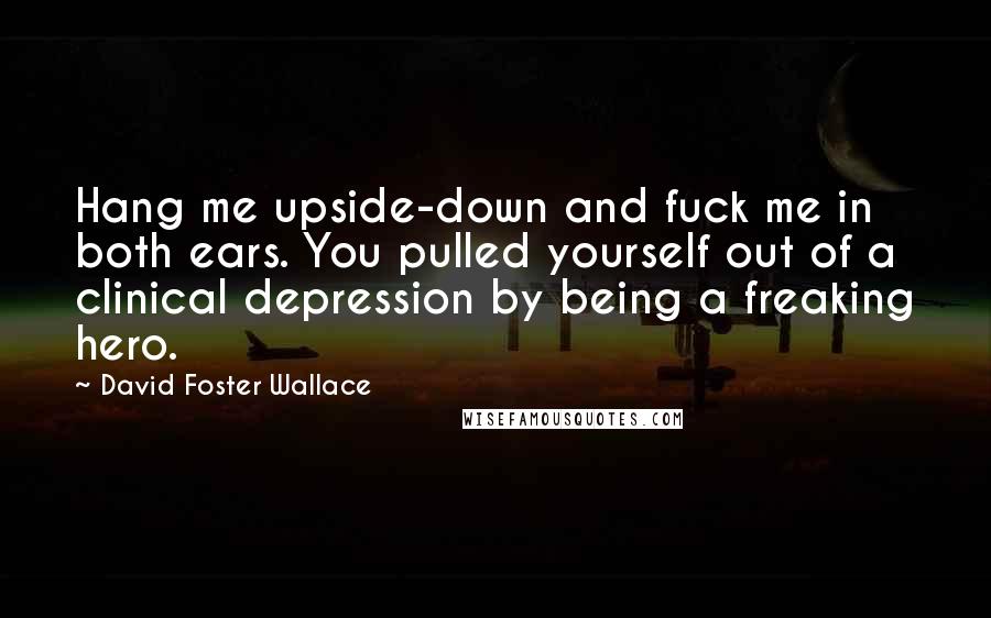David Foster Wallace Quotes: Hang me upside-down and fuck me in both ears. You pulled yourself out of a clinical depression by being a freaking hero.
