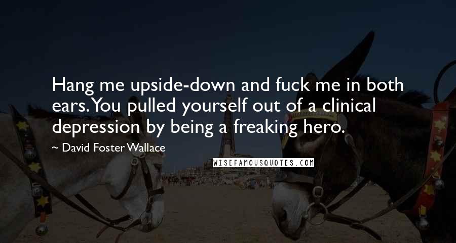 David Foster Wallace Quotes: Hang me upside-down and fuck me in both ears. You pulled yourself out of a clinical depression by being a freaking hero.