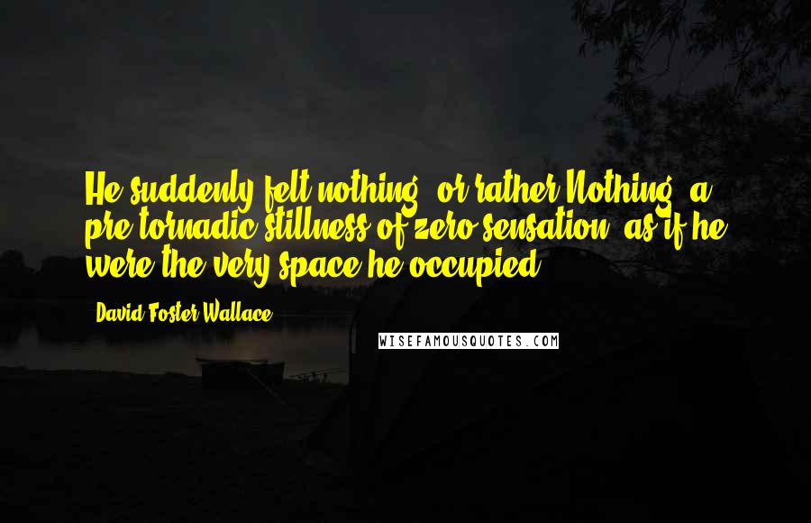 David Foster Wallace Quotes: He suddenly felt nothing, or rather Nothing, a pre-tornadic stillness of zero sensation, as if he were the very space he occupied.