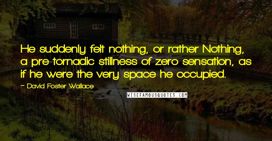 David Foster Wallace Quotes: He suddenly felt nothing, or rather Nothing, a pre-tornadic stillness of zero sensation, as if he were the very space he occupied.
