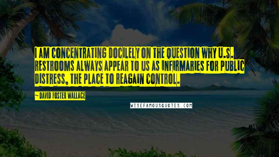 David Foster Wallace Quotes: I am concentrating docilely on the question why U.S. restrooms always appear to us as infirmaries for public distress, the place to reagain control.