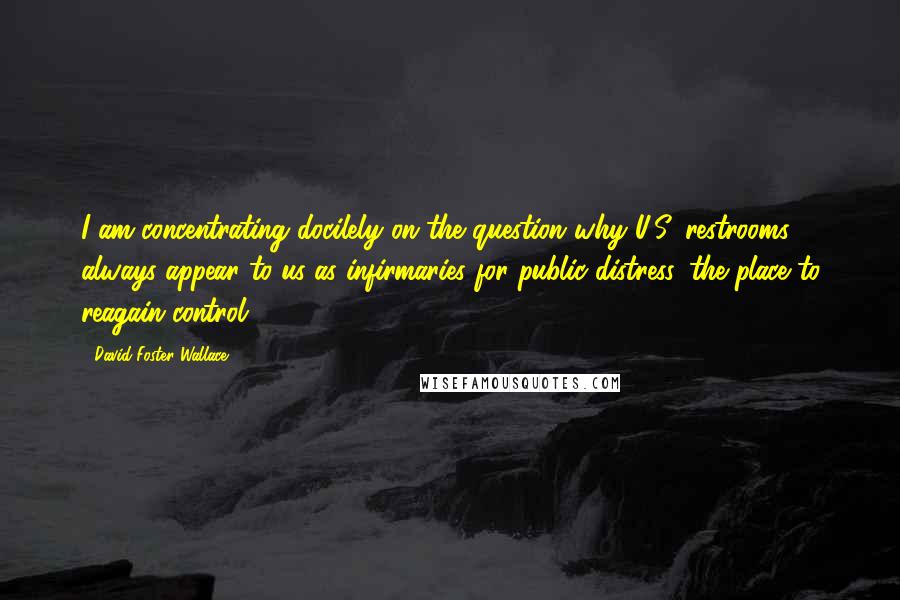 David Foster Wallace Quotes: I am concentrating docilely on the question why U.S. restrooms always appear to us as infirmaries for public distress, the place to reagain control.