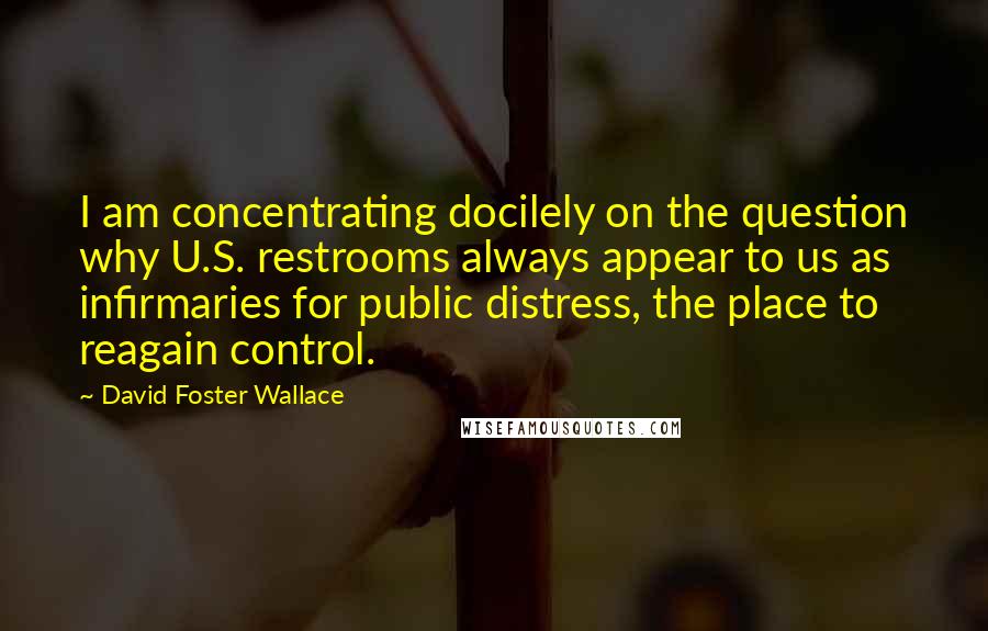 David Foster Wallace Quotes: I am concentrating docilely on the question why U.S. restrooms always appear to us as infirmaries for public distress, the place to reagain control.