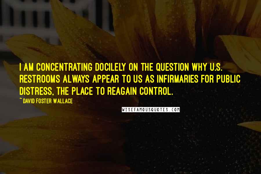 David Foster Wallace Quotes: I am concentrating docilely on the question why U.S. restrooms always appear to us as infirmaries for public distress, the place to reagain control.