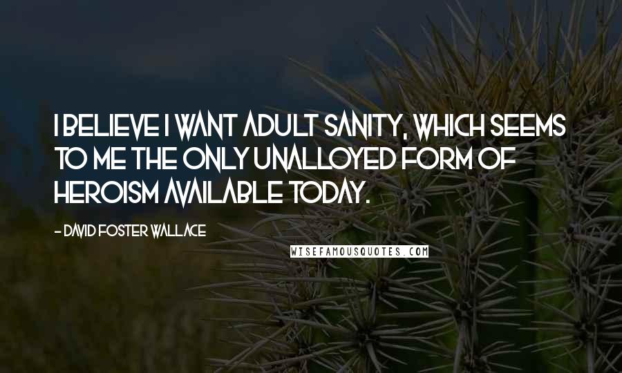 David Foster Wallace Quotes: I believe I want adult sanity, which seems to me the only unalloyed form of heroism available today.