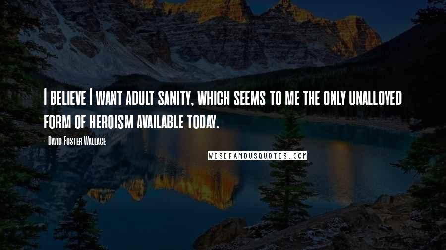 David Foster Wallace Quotes: I believe I want adult sanity, which seems to me the only unalloyed form of heroism available today.
