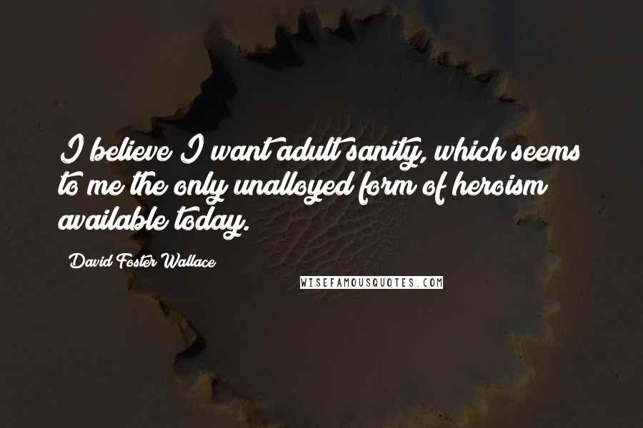 David Foster Wallace Quotes: I believe I want adult sanity, which seems to me the only unalloyed form of heroism available today.