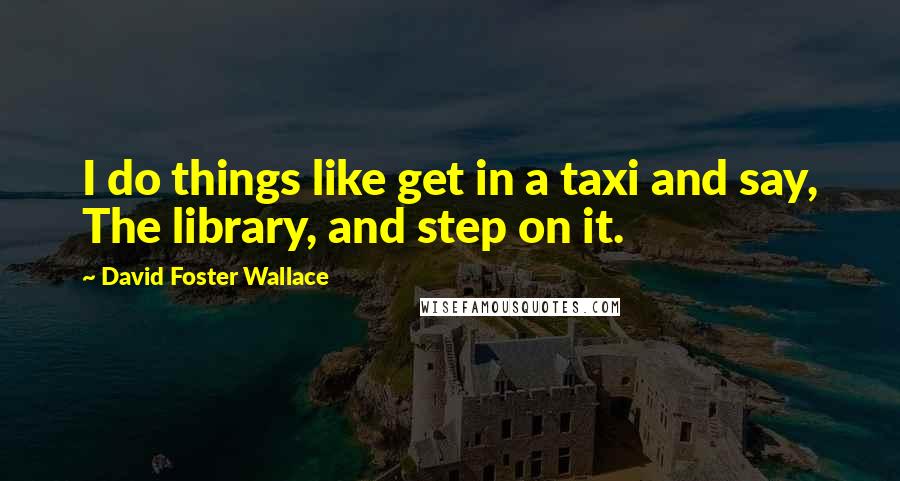 David Foster Wallace Quotes: I do things like get in a taxi and say, The library, and step on it.