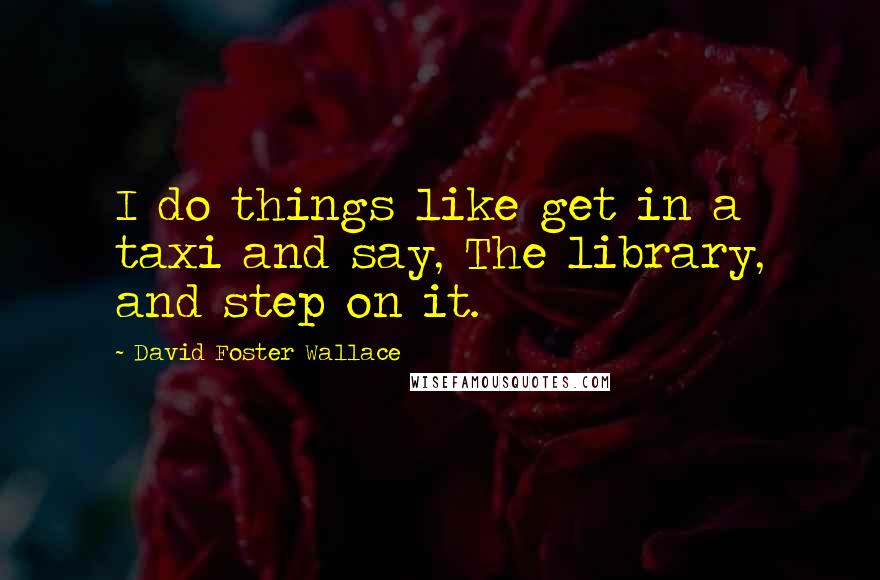 David Foster Wallace Quotes: I do things like get in a taxi and say, The library, and step on it.