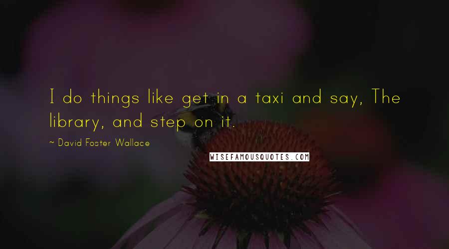 David Foster Wallace Quotes: I do things like get in a taxi and say, The library, and step on it.
