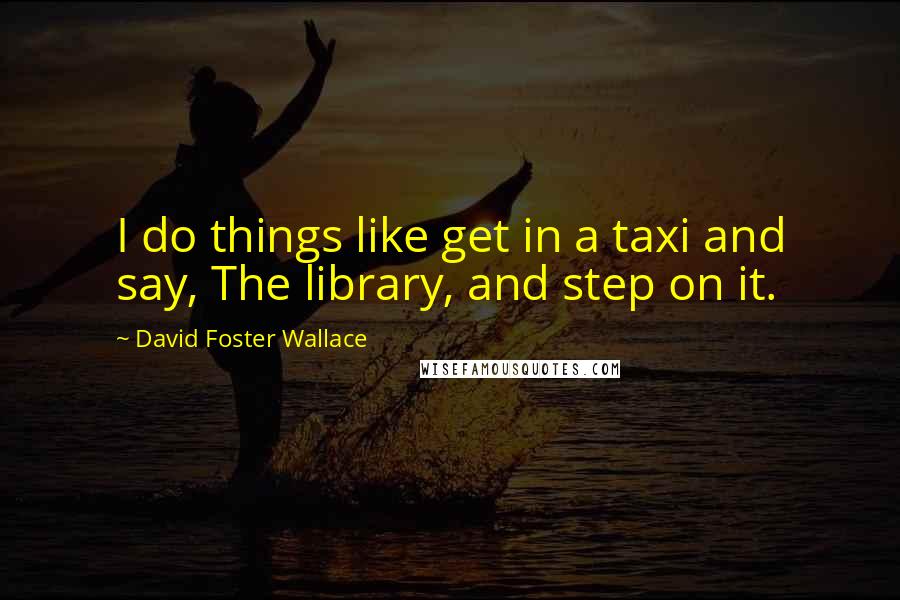 David Foster Wallace Quotes: I do things like get in a taxi and say, The library, and step on it.