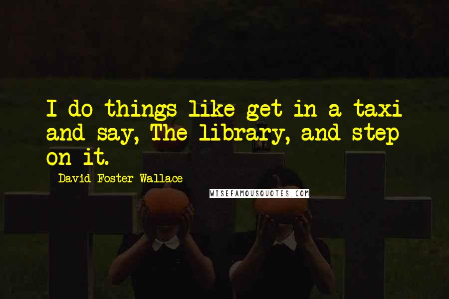 David Foster Wallace Quotes: I do things like get in a taxi and say, The library, and step on it.