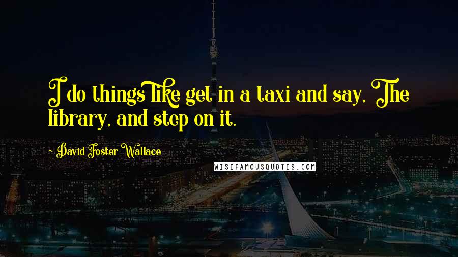 David Foster Wallace Quotes: I do things like get in a taxi and say, The library, and step on it.