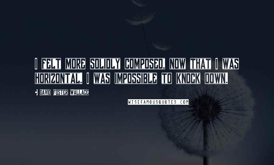 David Foster Wallace Quotes: I felt more solidly composed, now that I was horizontal. I was impossible to knock down.