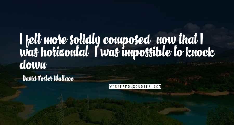 David Foster Wallace Quotes: I felt more solidly composed, now that I was horizontal. I was impossible to knock down.