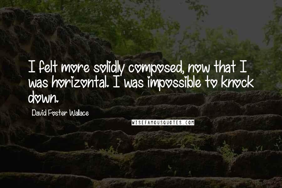 David Foster Wallace Quotes: I felt more solidly composed, now that I was horizontal. I was impossible to knock down.