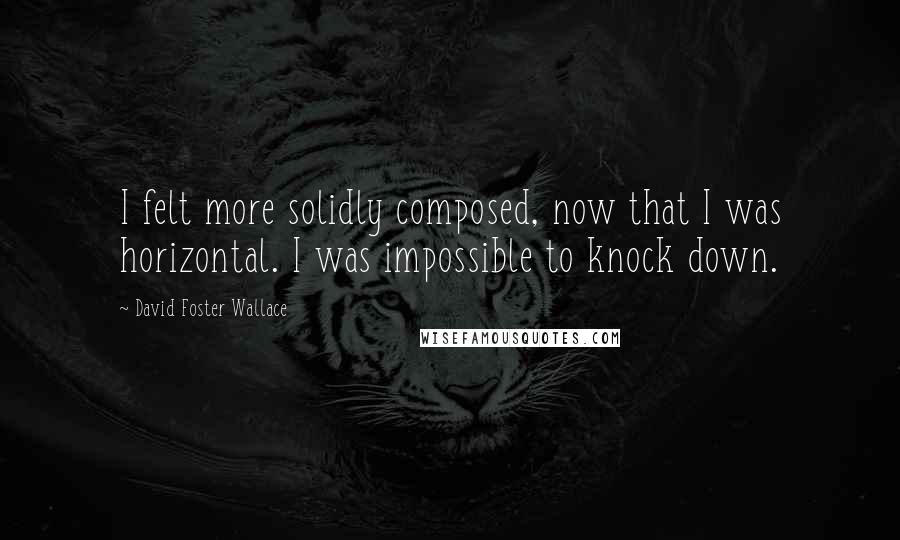 David Foster Wallace Quotes: I felt more solidly composed, now that I was horizontal. I was impossible to knock down.