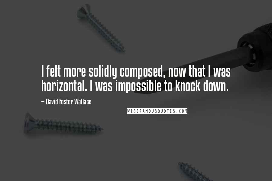 David Foster Wallace Quotes: I felt more solidly composed, now that I was horizontal. I was impossible to knock down.