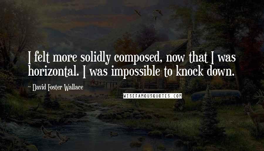 David Foster Wallace Quotes: I felt more solidly composed, now that I was horizontal. I was impossible to knock down.