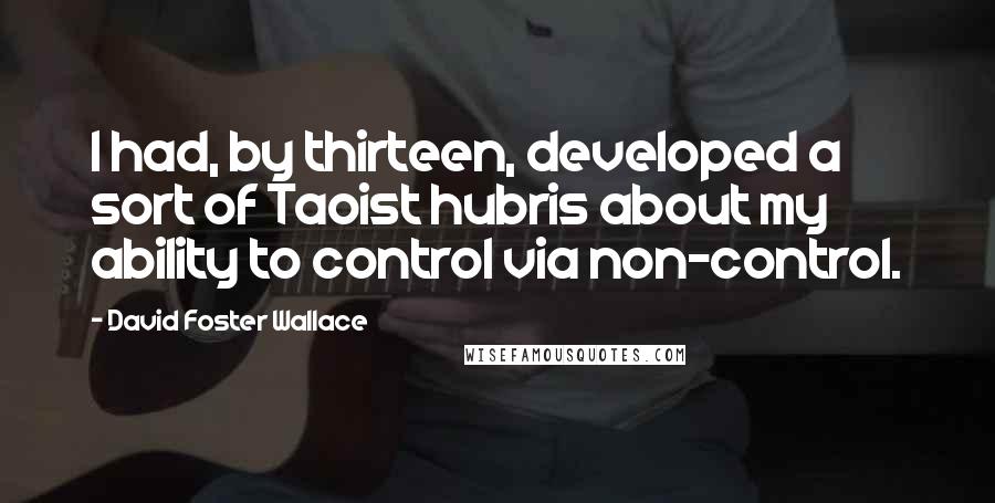 David Foster Wallace Quotes: I had, by thirteen, developed a sort of Taoist hubris about my ability to control via non-control.