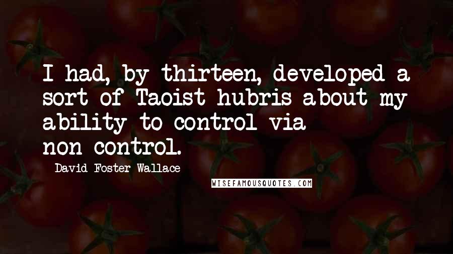 David Foster Wallace Quotes: I had, by thirteen, developed a sort of Taoist hubris about my ability to control via non-control.