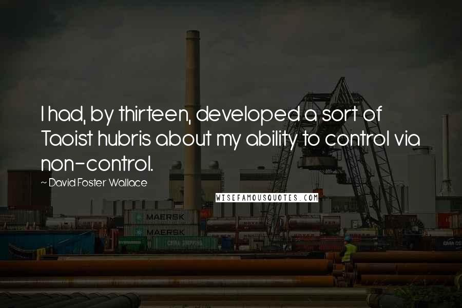 David Foster Wallace Quotes: I had, by thirteen, developed a sort of Taoist hubris about my ability to control via non-control.