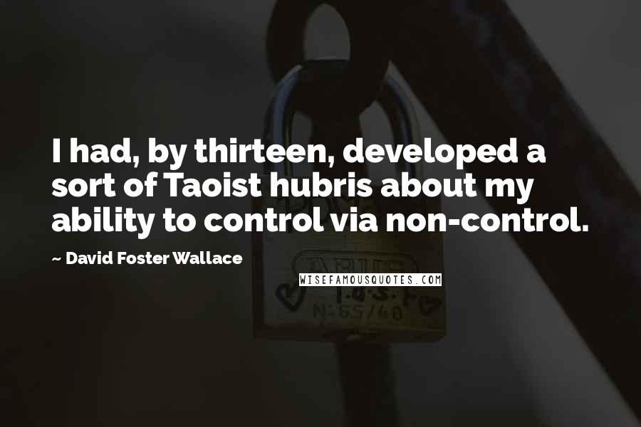 David Foster Wallace Quotes: I had, by thirteen, developed a sort of Taoist hubris about my ability to control via non-control.