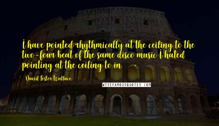 David Foster Wallace Quotes: I have pointed rhythmically at the ceiling to the two-four beat of the same disco music I hated pointing at the ceiling to in 1977.