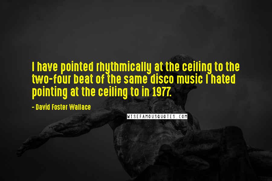 David Foster Wallace Quotes: I have pointed rhythmically at the ceiling to the two-four beat of the same disco music I hated pointing at the ceiling to in 1977.