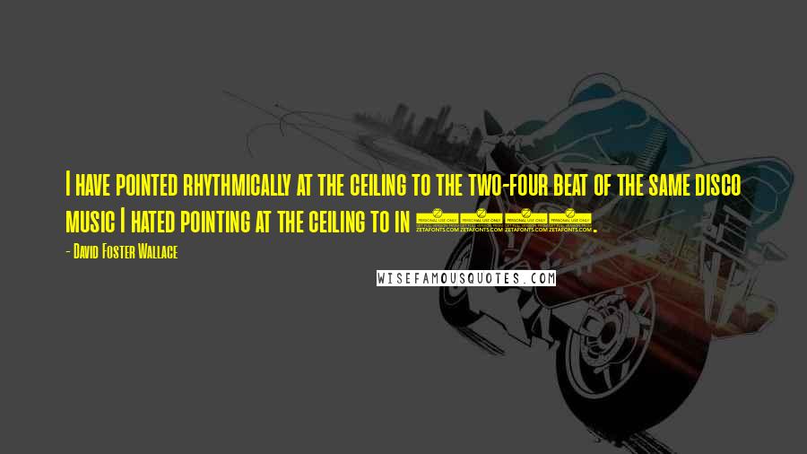 David Foster Wallace Quotes: I have pointed rhythmically at the ceiling to the two-four beat of the same disco music I hated pointing at the ceiling to in 1977.