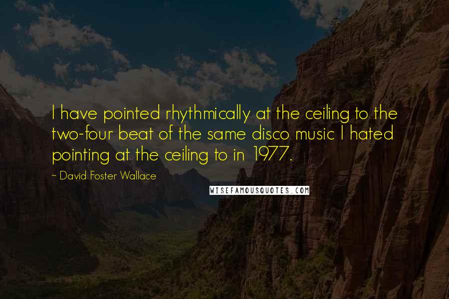 David Foster Wallace Quotes: I have pointed rhythmically at the ceiling to the two-four beat of the same disco music I hated pointing at the ceiling to in 1977.