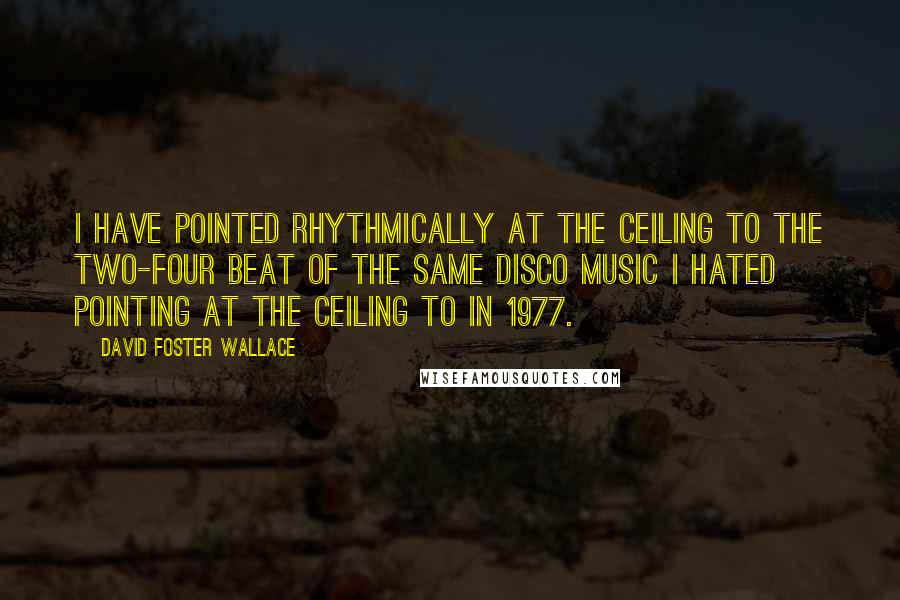 David Foster Wallace Quotes: I have pointed rhythmically at the ceiling to the two-four beat of the same disco music I hated pointing at the ceiling to in 1977.