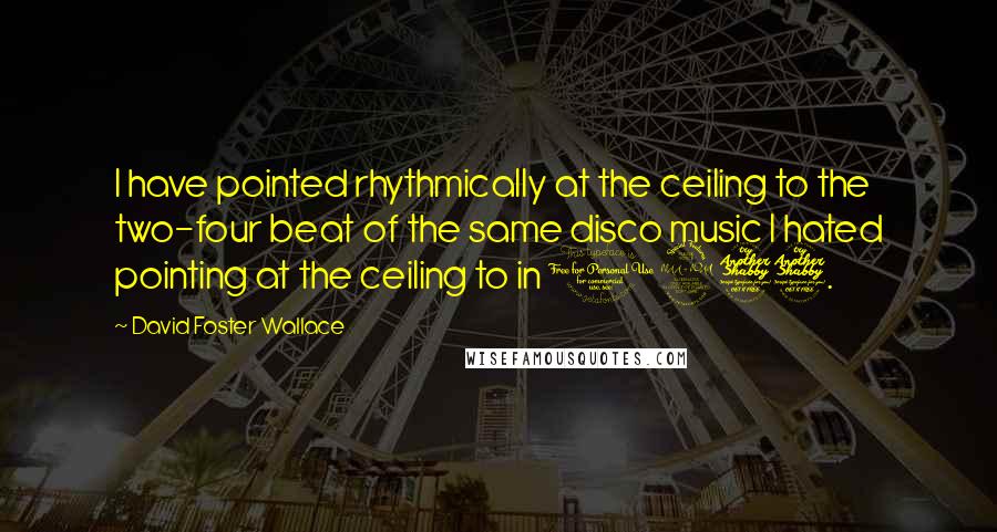 David Foster Wallace Quotes: I have pointed rhythmically at the ceiling to the two-four beat of the same disco music I hated pointing at the ceiling to in 1977.