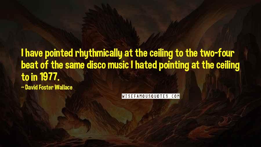 David Foster Wallace Quotes: I have pointed rhythmically at the ceiling to the two-four beat of the same disco music I hated pointing at the ceiling to in 1977.