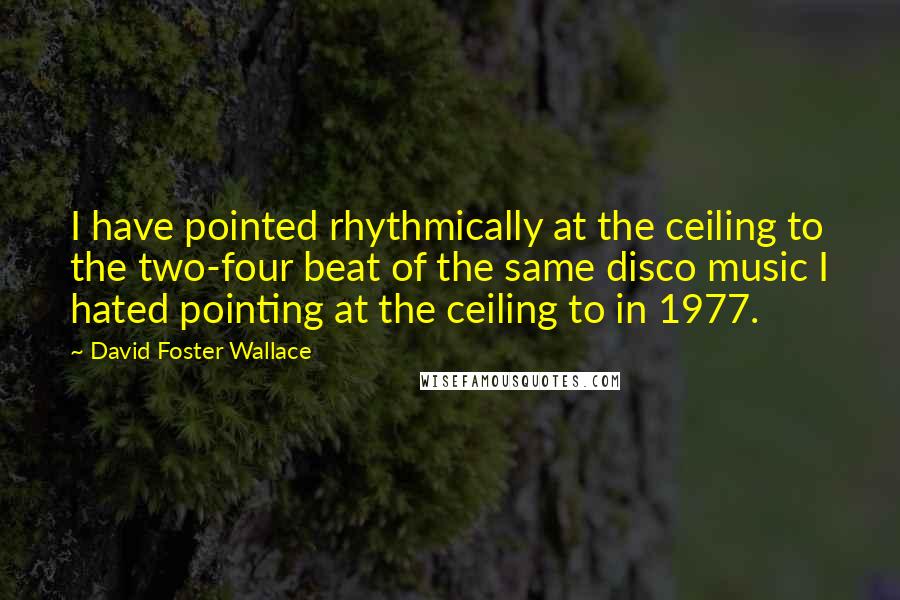 David Foster Wallace Quotes: I have pointed rhythmically at the ceiling to the two-four beat of the same disco music I hated pointing at the ceiling to in 1977.