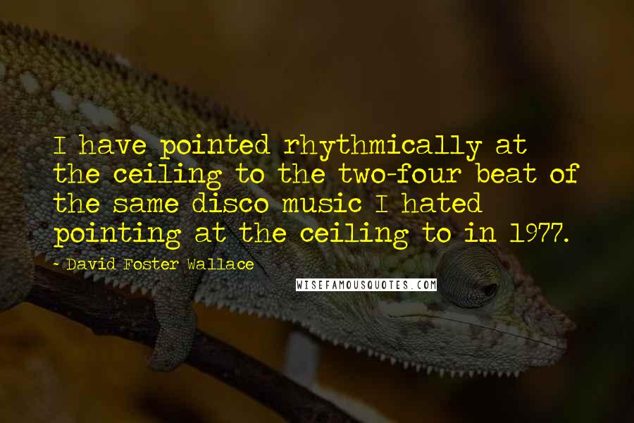 David Foster Wallace Quotes: I have pointed rhythmically at the ceiling to the two-four beat of the same disco music I hated pointing at the ceiling to in 1977.