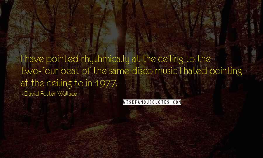 David Foster Wallace Quotes: I have pointed rhythmically at the ceiling to the two-four beat of the same disco music I hated pointing at the ceiling to in 1977.