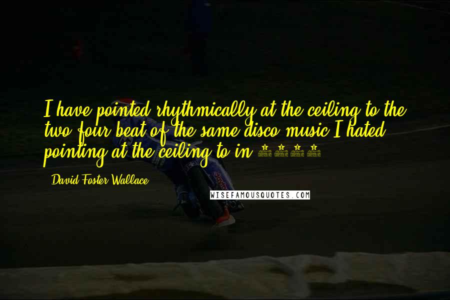 David Foster Wallace Quotes: I have pointed rhythmically at the ceiling to the two-four beat of the same disco music I hated pointing at the ceiling to in 1977.