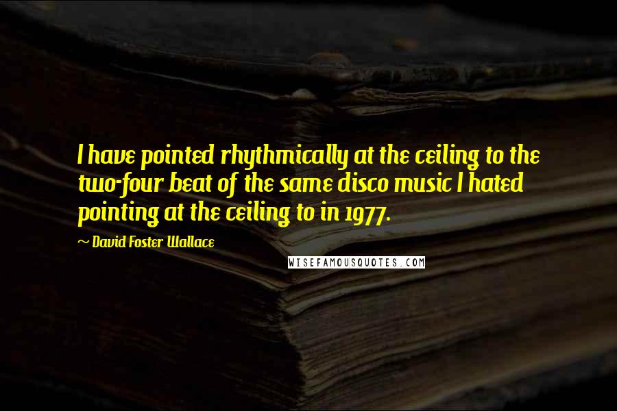 David Foster Wallace Quotes: I have pointed rhythmically at the ceiling to the two-four beat of the same disco music I hated pointing at the ceiling to in 1977.