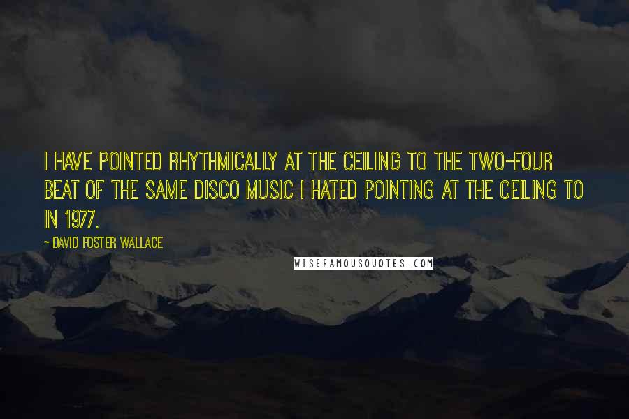 David Foster Wallace Quotes: I have pointed rhythmically at the ceiling to the two-four beat of the same disco music I hated pointing at the ceiling to in 1977.
