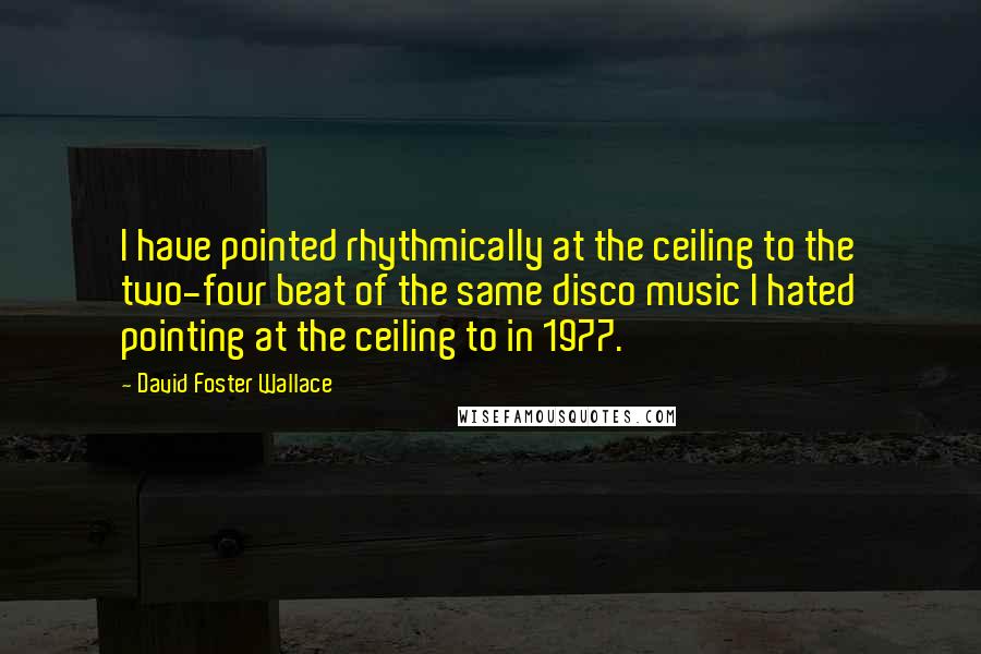 David Foster Wallace Quotes: I have pointed rhythmically at the ceiling to the two-four beat of the same disco music I hated pointing at the ceiling to in 1977.