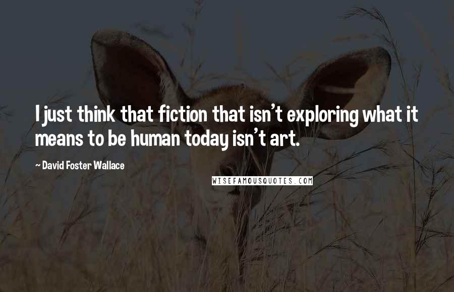 David Foster Wallace Quotes: I just think that fiction that isn't exploring what it means to be human today isn't art.