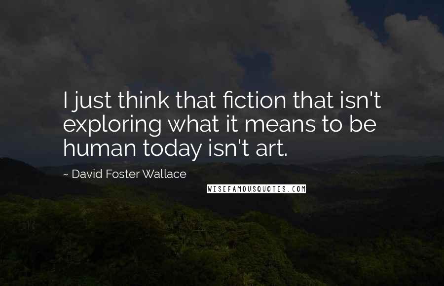 David Foster Wallace Quotes: I just think that fiction that isn't exploring what it means to be human today isn't art.