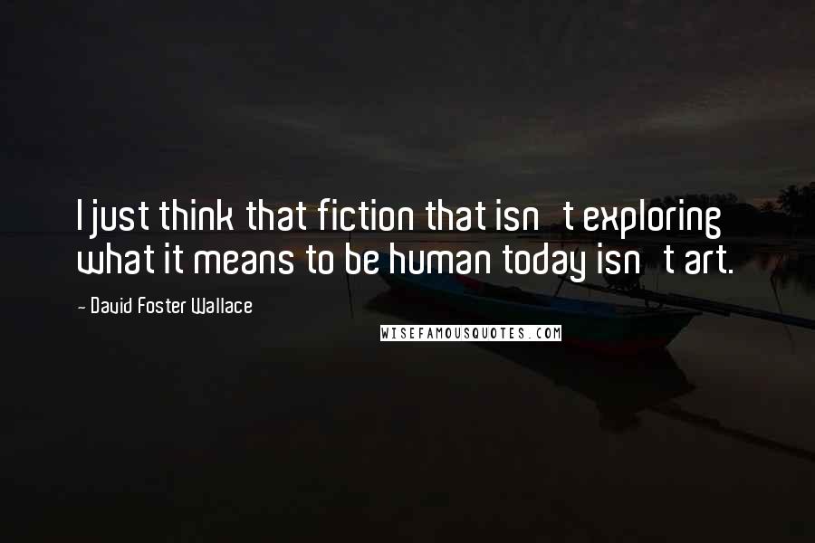David Foster Wallace Quotes: I just think that fiction that isn't exploring what it means to be human today isn't art.