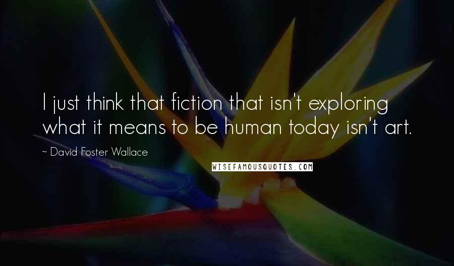 David Foster Wallace Quotes: I just think that fiction that isn't exploring what it means to be human today isn't art.